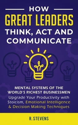 How Great Leaders Think, Act and Communicate: Mental Systems, Models and Habits of the World´s Richest Businessmen - Upgrade Your Mental Capabilities by R. Stevens
