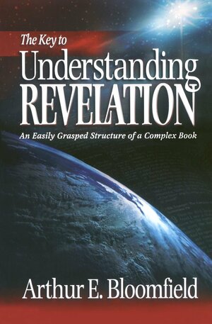 The Key to Understanding Revelation: An Easily Grasped Structure of a Complex Book by Arthur E. Bloomfield