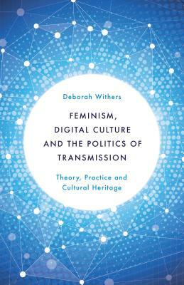 Feminism, Digital Culture and the Politics of Transmission: Theory, Practice and Cultural Heritage by Deborah Withers