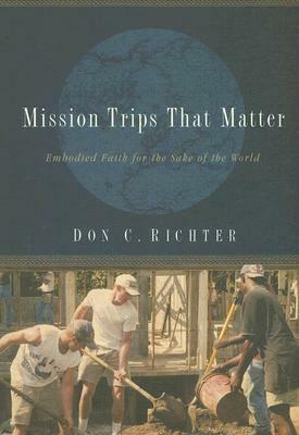 Mission Trips That Matter: Embodied Faith for the Sake of the World by Don C. Richter