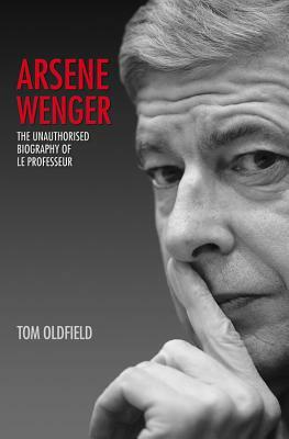 Arsene Wenger: The Unauthorised Biography of Le Professeur by Tom Oldfield