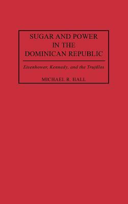Sugar and Power in the Dominican Republic: Eisenhower, Kennedy, and the Trujillos by Michael R. Hall
