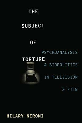 The Subject of Torture: Psychoanalysis, Biopolitics, and Media Representations by Hilary Neroni