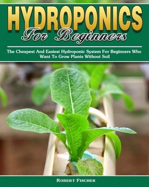 Hydroponics For Beginners: The Cheapest And Easiest Hydroponic System For Beginners Who Want To Grow Plants Without Soil by Robert Fischer