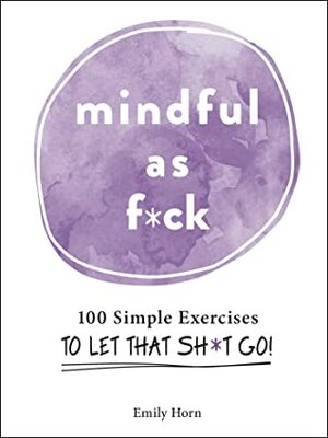 Mindful As F*ck: 100 Simple Exercises to Let That Sh*t Go! by Emily Horn