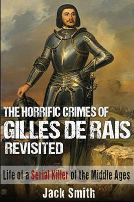 The Horrific Crimes of Gilles de Rais Revisited: Life of a Serial Killer of the Middle Ages by Jack Smith