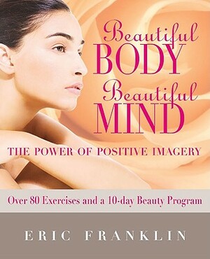 Beautiful Body, Beautiful Mind: The Power of Positive Imagery: With Over 80 Exercises and a 10-Day Beauty Program by Eric Franklin