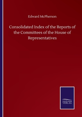 Consolidated Index of the Reports of the Committees of the House of Representatives by Edward McPherson