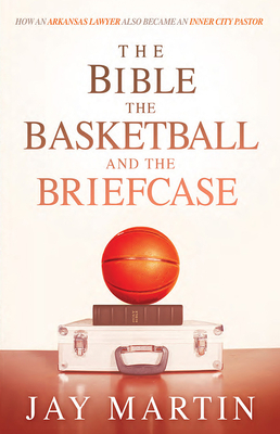 The Bible, the Basketball, and the Briefcase: How an Arkansas Lawyer Also Became an Inner City Pastor by Jay Martin