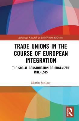 Trade Unions in the Course of European Integration: The Social Construction of Organized Interests by Martin Seeliger