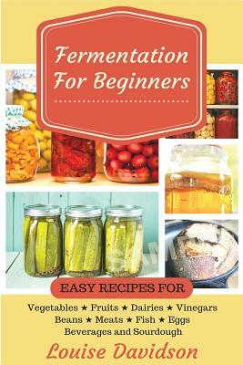 Fermentation for Beginners: Easy Recipes for Vegetables, Fruits, Dairies, Vinegars, Beans, Meats, fish, Eggs, Beverages and Sourdough by Louise Davidson