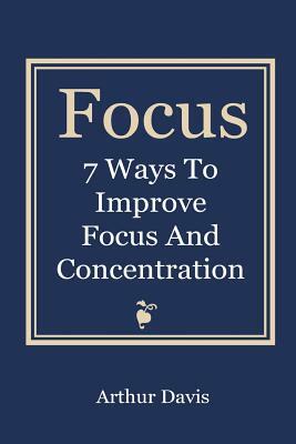Focus: 7 Ways To Improve Focus and Concentration by Arthur Davis