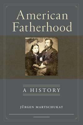 American Fatherhood: A History by Jurgen Martschukat, Petra Goedde