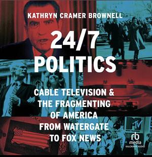 24/7 Politics: Cable Television and the Fragmenting of America from Watergate to Fox News by Kathryn Cramer Brownell