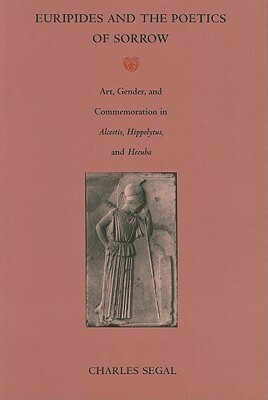 Euripides and the Poetics of Sorrow: Art, Gender, and Commemoration in Alcestis, Hippolytus, and Hecuba by Charles Segal