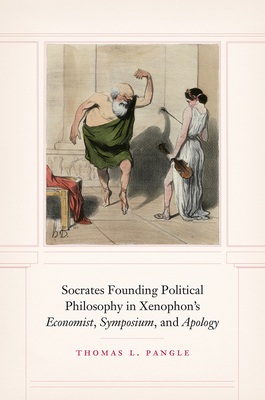 Socrates Founding Political Philosophy in Xenophon's Economist, Symposium, and Apology by Thomas L. Pangle