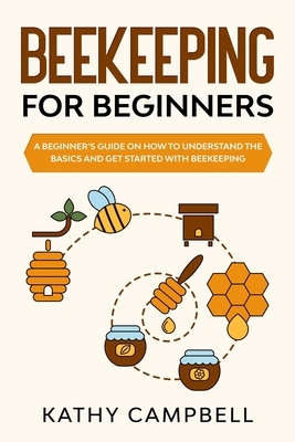 Beekeeping for Beginners: A Beginner's Guide on How to Understand the Basics and Get Started With Beekeeping by Kathy Campbell