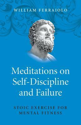 Meditations on Self-Discipline and Failure: Stoic Exercise for Mental Fitness by William Ferraiolo