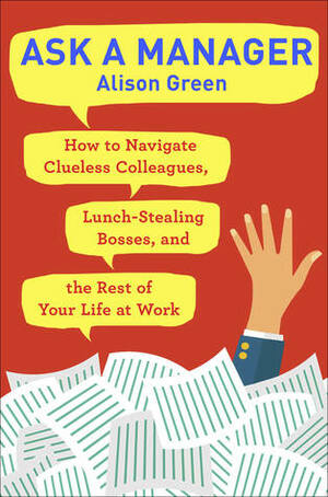 Ask a Manager: Clueless Coworkers, Lunch-Stealing Bosses, and Other Work Conversations Made Easy by Alison Green