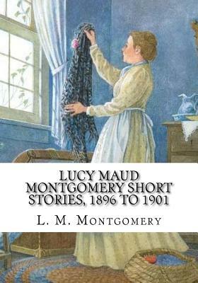 Lucy Maud Montgomery Short Stories, 1896 to 1901 by L.M. Montgomery