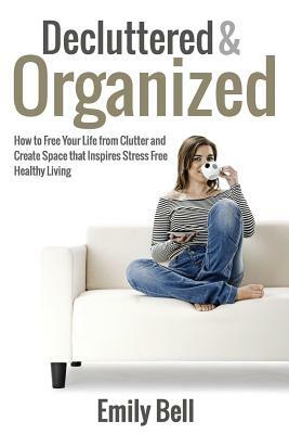 Decluttered & Organized: How to Free Your Life from Clutter and Create Space that Inspires Stress Free Healthy Living by Emily Bell