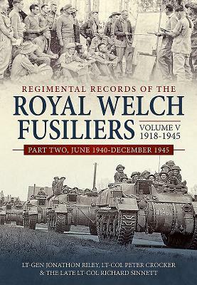 Regimental Records of the Royal Welch Fusiliers Volume V, 1918-1945. Part 2: June 1940-December 1945 by Richard Sinnett, Peter Crocker, Jonathon Riley