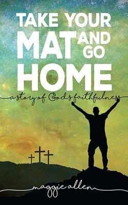 Take Your Mat and Go Home: A Story of God's Faithfulness by Maggie Allen