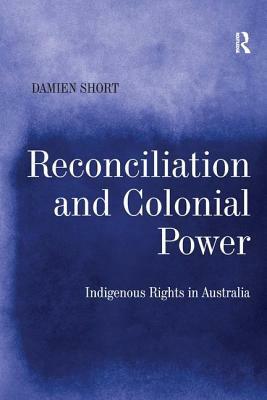 Reconciliation and Colonial Power: Indigenous Rights in Australia by Damien Short