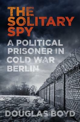 The Solitary Spy: A Political Prisoner in Cold War Berlin by Douglas Boyd