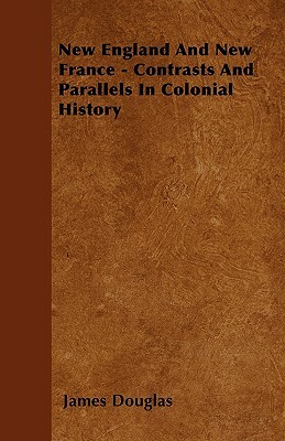 New England And New France - Contrasts And Parallels In Colonial History by James Douglas