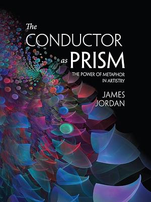The Conductor as Prism: The Power of Metaphor in Artistry by James Mark Jordan