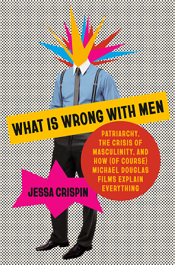 What Is Wrong with Men: Patriarchy, the Crisis of Masculinity, and How (Of Course) Michael Douglas Films Explain Everything by Jessa Crispin