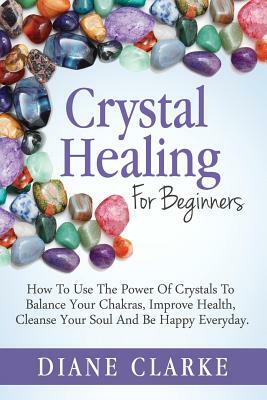 Crystal Healing For Beginners: How to Use the Power of Crystals to Balance Your Chakras, Improve Health, Cleanse Your Soul and Be Happy Everyday by Diane Clarke