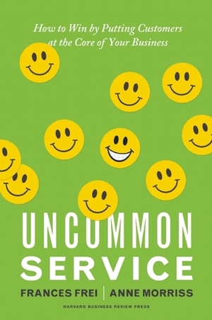 Uncommon Service: How to Win by Putting Customers at the Core of Your Business by Anne Morriss, Frances Frei