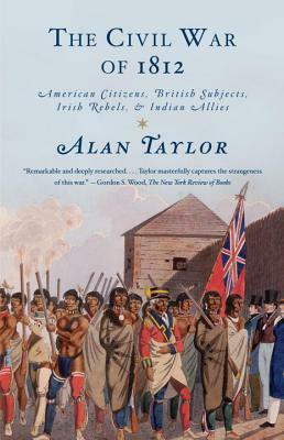 The Civil War of 1812: American Citizens, British Subjects, Irish Rebels, & Indian Allies by Alan Taylor