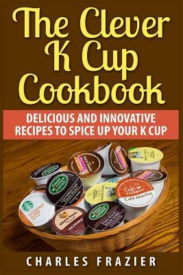 The Clever K Cup Cookbook: Delicious and Innovative Recipes to Spice up Your K Cup by Charles Frazier