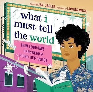 What I Must Tell the World: How Lorraine Hansberry Found Her Voice by Jay Leslie, Jay Leslie