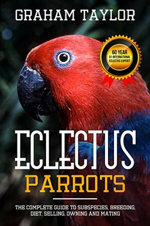 The Eclectus Parrot: The Complete Guide to Subspecies, Breeding, Diet, Selling, Owning and Mating: By 60 Year #1 International Eclectus Expert - Graham Taylor - 204 Pages by Graham Taylor