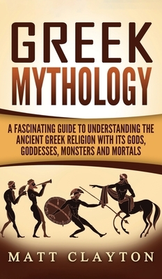 Greek Mythology: A Fascinating Guide to Understanding the Ancient Greek Religion with Its Gods, Goddesses, Monsters and Mortals by Matt Clayton