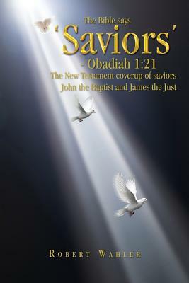 The Bible Says 'Saviors' - Obadiah 1: 21: The New Testament Coverup of Saviors John the Baptist and James the Just by Robert Wahler