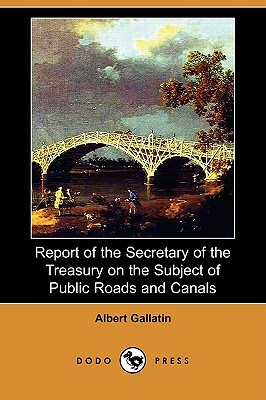 Report of the Secretary of the Treasury on the Subject of Public Roads and Canals (Dodo Press) by Albert Gallatin
