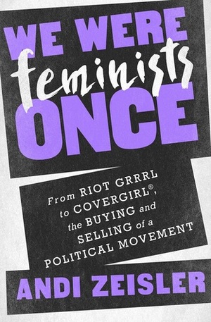 We Were Feminists Once: From Riot Grrrl to CoverGirl®, the Buying and Selling of a Political Movement by Andi Zeisler