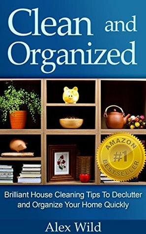 Clean and Organized: Brilliant House Cleaning Tips to De-Clutter and Organize Your Home Quickly by Alex Wild