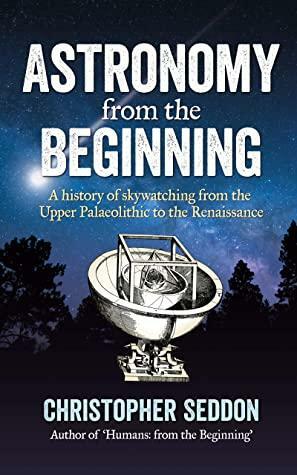 Astronomy: from the beginning: A history of skywatching and early astronomers from cave paintings and stone circles to the Renaissance and the first telescopes by Christopher Seddon