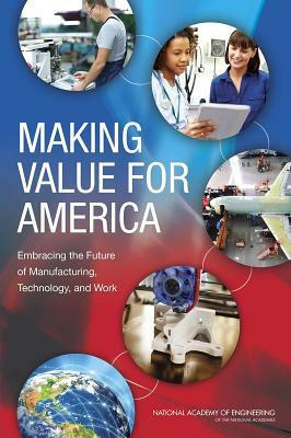 Making Value for America: Embracing the Future of Manufacturing, Technology, and Work by Committee on Foundational Best Practices, National Academy of Engineering