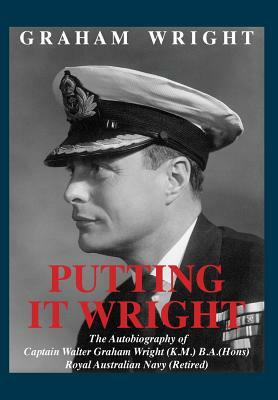 Putting It Wright: The Autobiography of Captain Walter Graham Wright (K.M.) B.A.(Hons) Royal Australian Navy (Retired) by Graham Wright