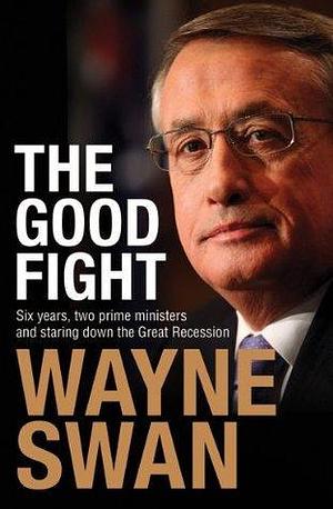 The Good Fight: Six years, two prime ministers and staring down the Great Recession by Wayne Swan, Wayne Swan