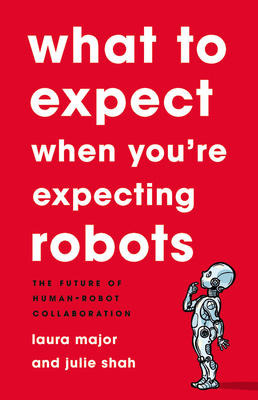 What to Expect When You're Expecting Robots: The Future of Human-Robot Collaboration by Julie Shah, Laura Major