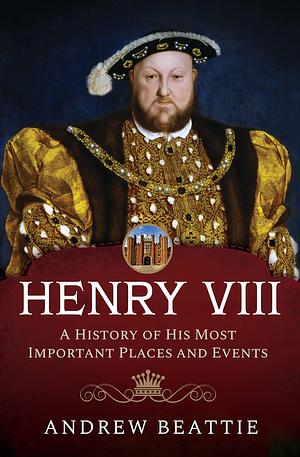 Henry VIII: A History of his Most Important Places and Events by Andrew Beattie, Andrew Beattie