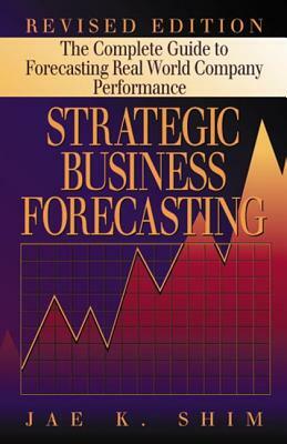 Strategic Business Forecasting: The Complete Guide to Forecasting Real World Company Performance, Revised Edition by Jae K. Shim